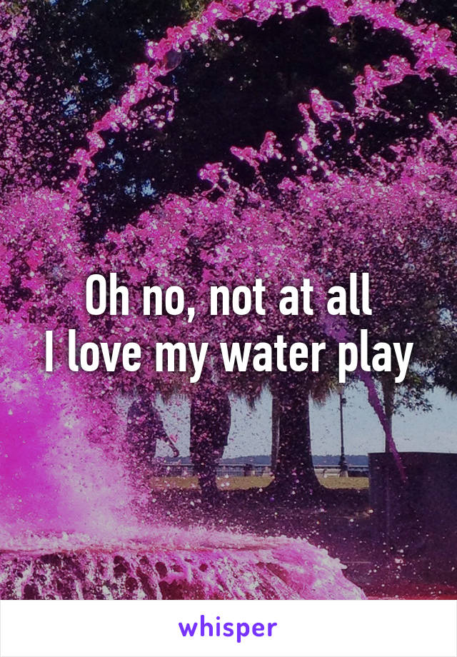Oh no, not at all
I love my water play