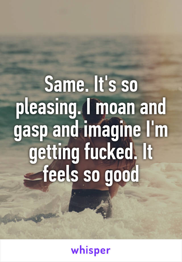 Same. It's so pleasing. I moan and gasp and imagine I'm getting fucked. It feels so good