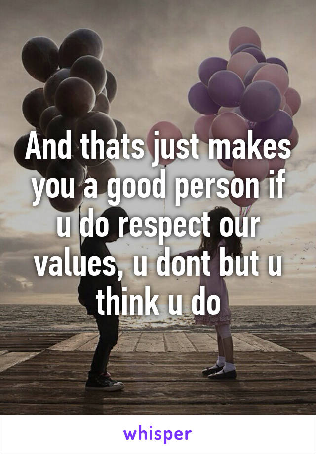 And thats just makes you a good person if u do respect our values, u dont but u think u do