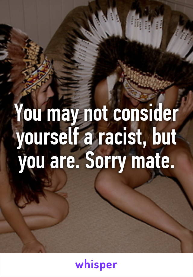 You may not consider yourself a racist, but you are. Sorry mate.