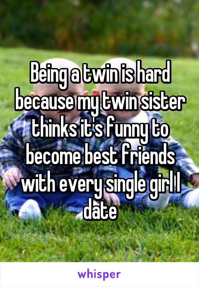 Being a twin is hard because my twin sister thinks it's funny to become best friends with every single girl I date