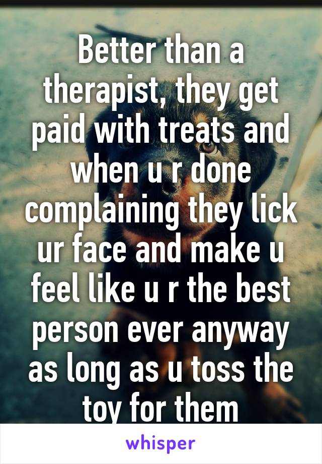 Better than a therapist, they get paid with treats and when u r done complaining they lick ur face and make u feel like u r the best person ever anyway as long as u toss the toy for them