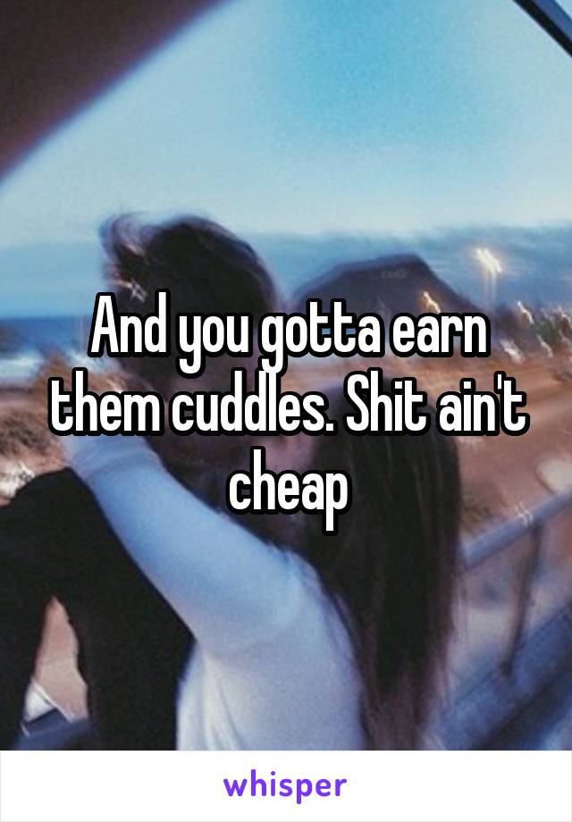 And you gotta earn them cuddles. Shit ain't cheap