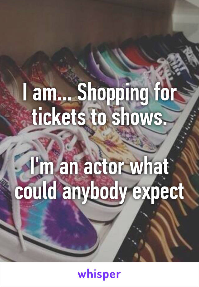 I am... Shopping for tickets to shows.

I'm an actor what could anybody expect