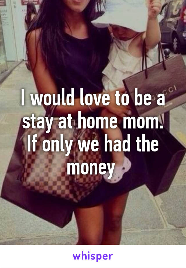 I would love to be a stay at home mom.
If only we had the money 