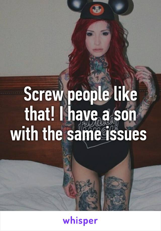 Screw people like that! I have a son with the same issues 