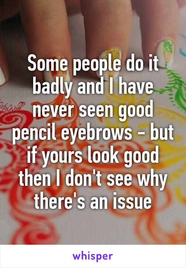 Some people do it badly and I have never seen good pencil eyebrows - but if yours look good then I don't see why there's an issue