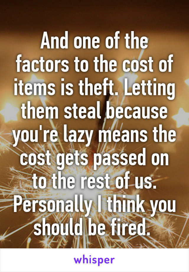 And one of the factors to the cost of items is theft. Letting them steal because you're lazy means the cost gets passed on to the rest of us. Personally I think you should be fired. 