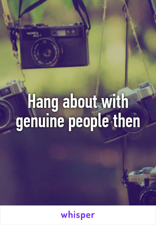 Hang about with genuine people then