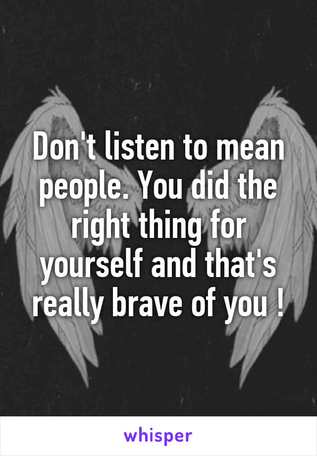 Don't listen to mean people. You did the right thing for yourself and that's really brave of you !