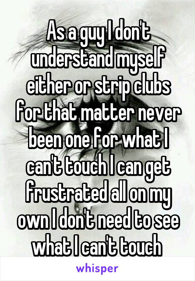 As a guy I don't understand myself either or strip clubs for that matter never been one for what I can't touch I can get frustrated all on my own I don't need to see what I can't touch 