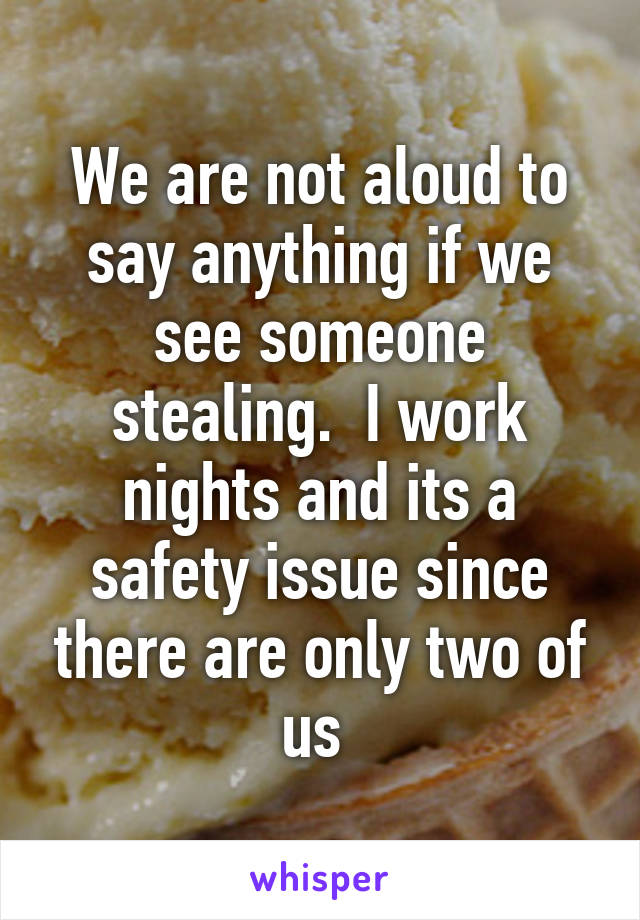 We are not aloud to say anything if we see someone stealing.  I work nights and its a safety issue since there are only two of us 