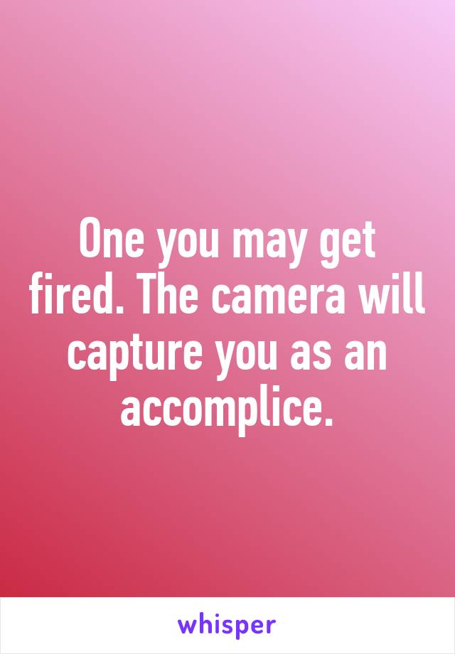 One you may get fired. The camera will capture you as an accomplice.