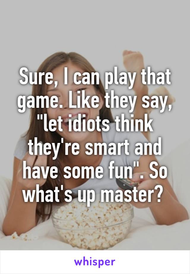 Sure, I can play that game. Like they say, "let idiots think they're smart and have some fun". So what's up master? 