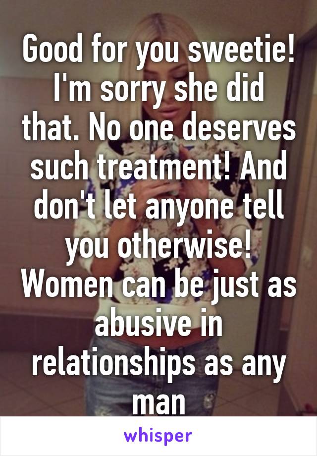 Good for you sweetie! I'm sorry she did that. No one deserves such treatment! And don't let anyone tell you otherwise! Women can be just as abusive in relationships as any man