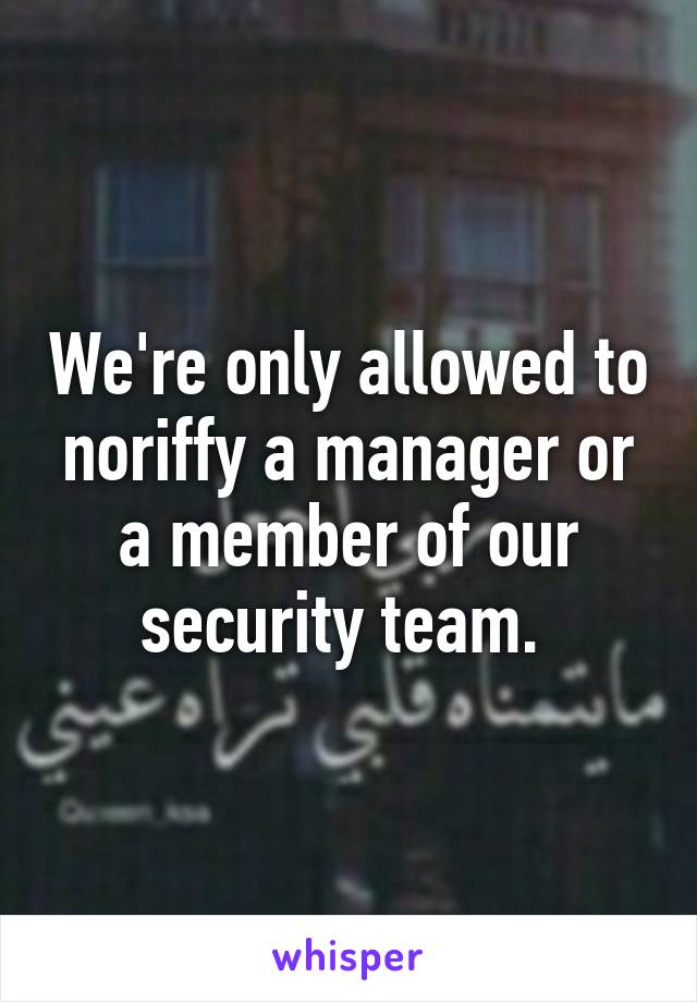 We're only allowed to noriffy a manager or a member of our security team. 