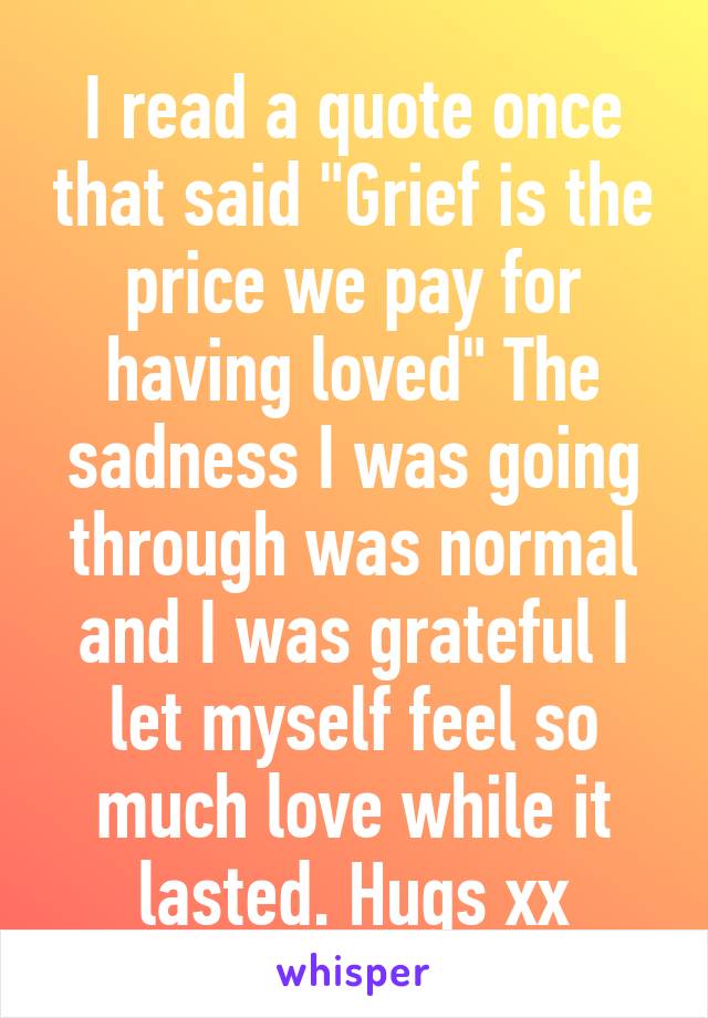 I read a quote once that said "Grief is the price we pay for having loved" The sadness I was going through was normal and I was grateful I let myself feel so much love while it lasted. Hugs xx