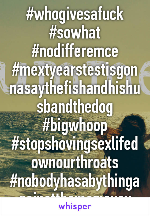 #whogivesafuck #sowhat #nodifferemce #mextyearstestisgonnasaythefishandhishusbandthedog #bigwhoop #stopshovingsexlifedownourthroats #nobodyhasabythingagainstthemanyway