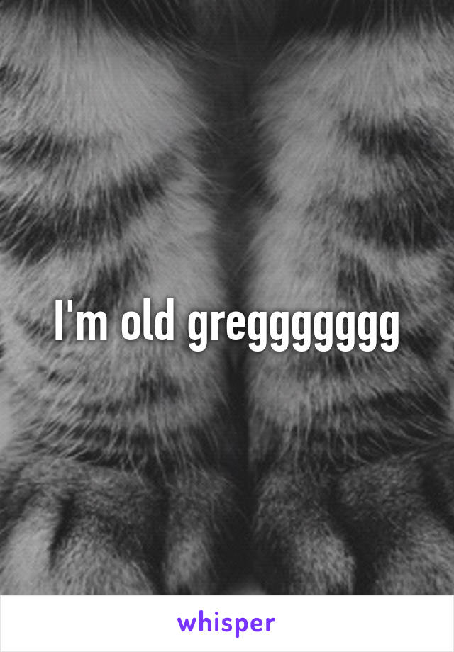 I'm old greggggggg