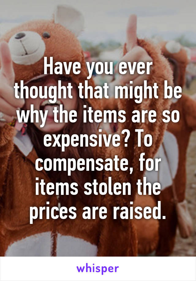 Have you ever thought that might be why the items are so expensive? To compensate, for items stolen the prices are raised.