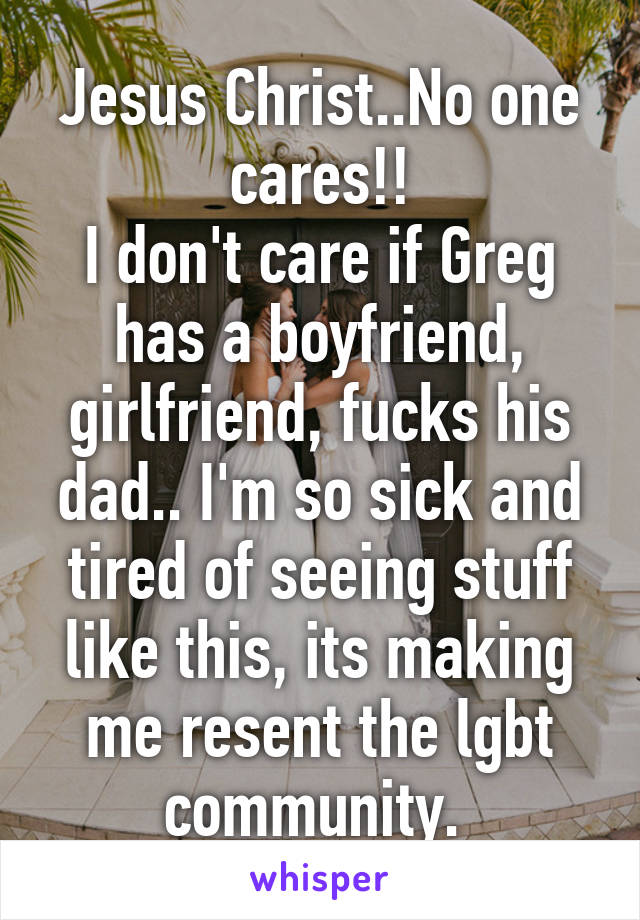 Jesus Christ..No one cares!!
I don't care if Greg has a boyfriend, girlfriend, fucks his dad.. I'm so sick and tired of seeing stuff like this, its making me resent the lgbt community. 