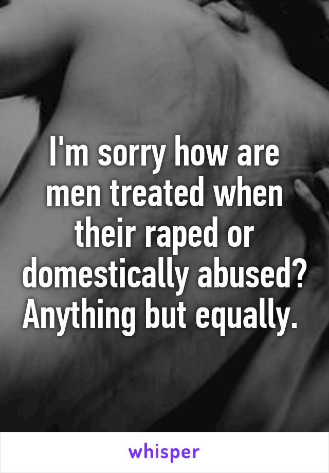 I'm sorry how are men treated when their raped or domestically abused? Anything but equally. 