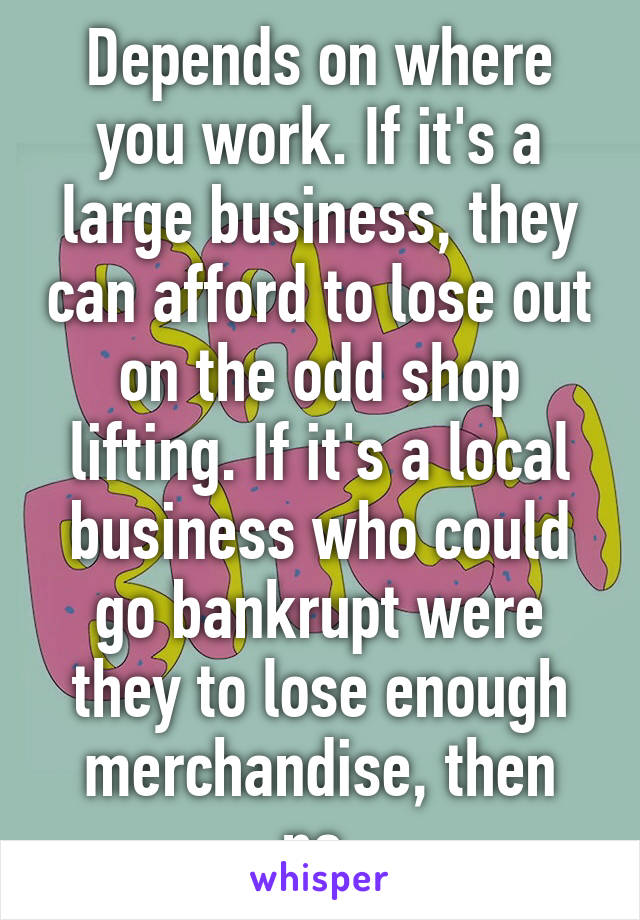 Depends on where you work. If it's a large business, they can afford to lose out on the odd shop lifting. If it's a local business who could go bankrupt were they to lose enough merchandise, then no.