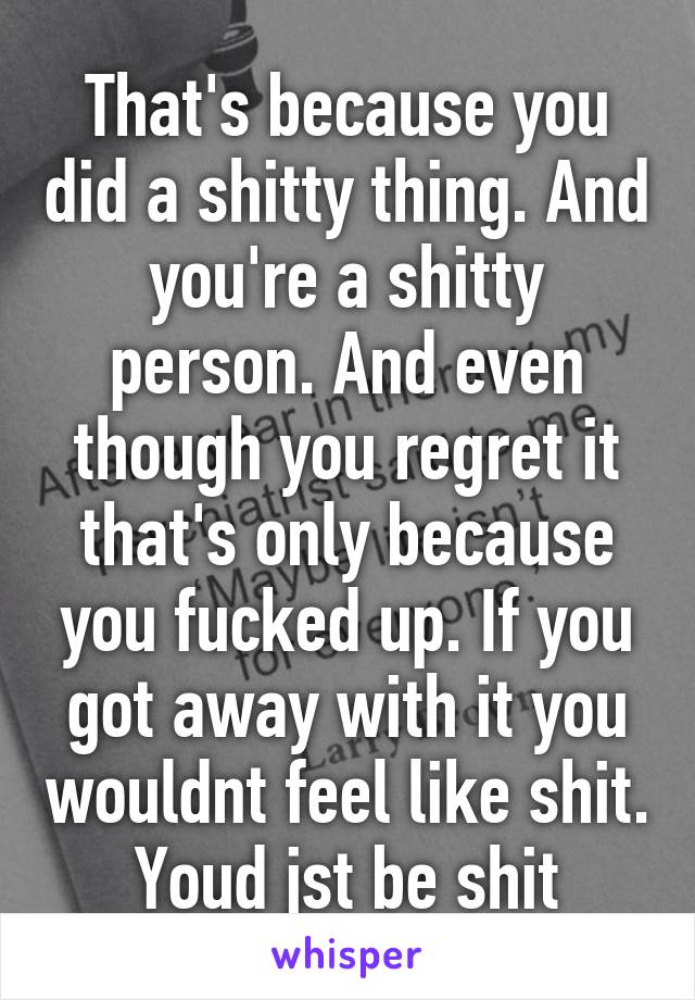 That's because you did a shitty thing. And you're a shitty person. And even though you regret it that's only because you fucked up. If you got away with it you wouldnt feel like shit. Youd jst be shit