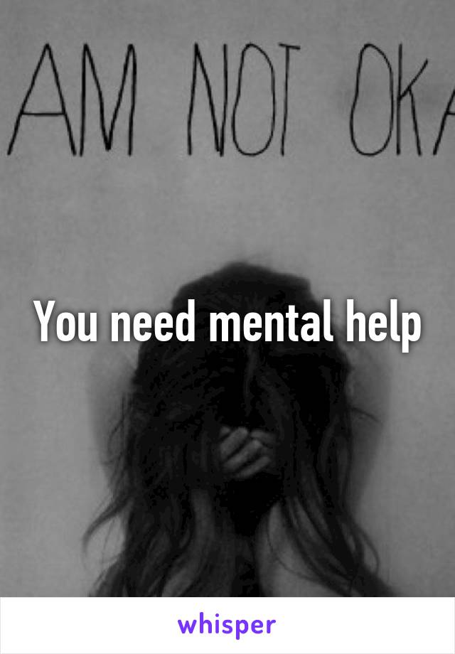 You need mental help