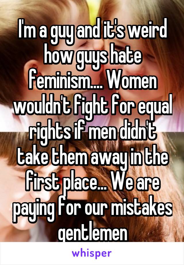 I'm a guy and it's weird how guys hate feminism.... Women wouldn't fight for equal rights if men didn't take them away in the first place... We are paying for our mistakes gentlemen