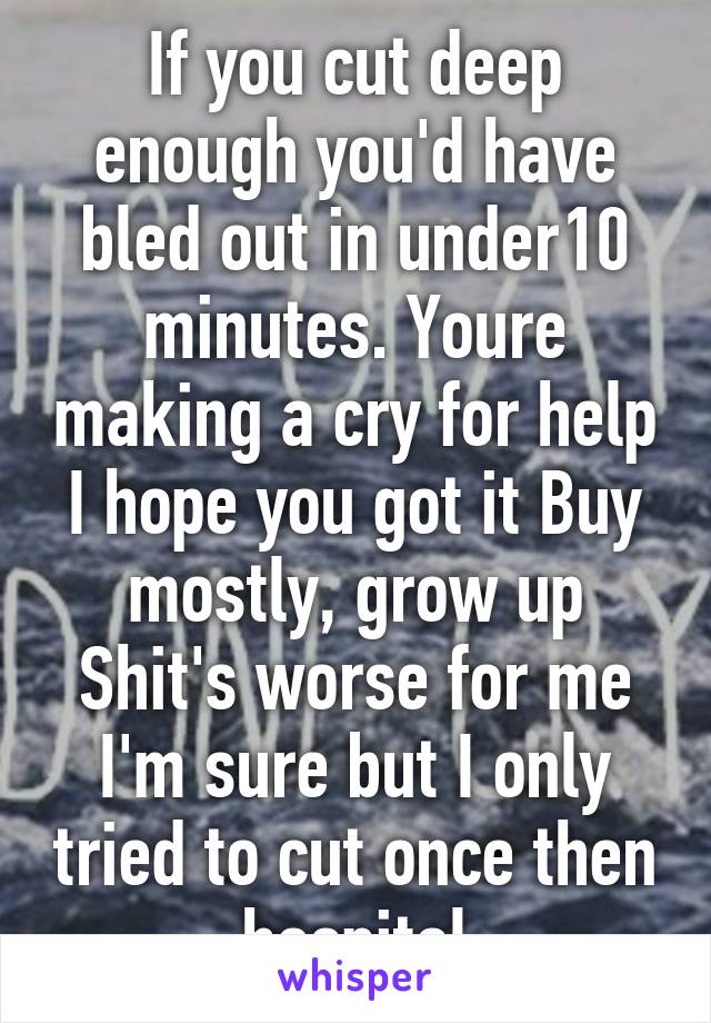 If you cut deep enough you'd have bled out in under10 minutes. Youre making a cry for help I hope you got it Buy mostly, grow up Shit's worse for me I'm sure but I only tried to cut once then hospital