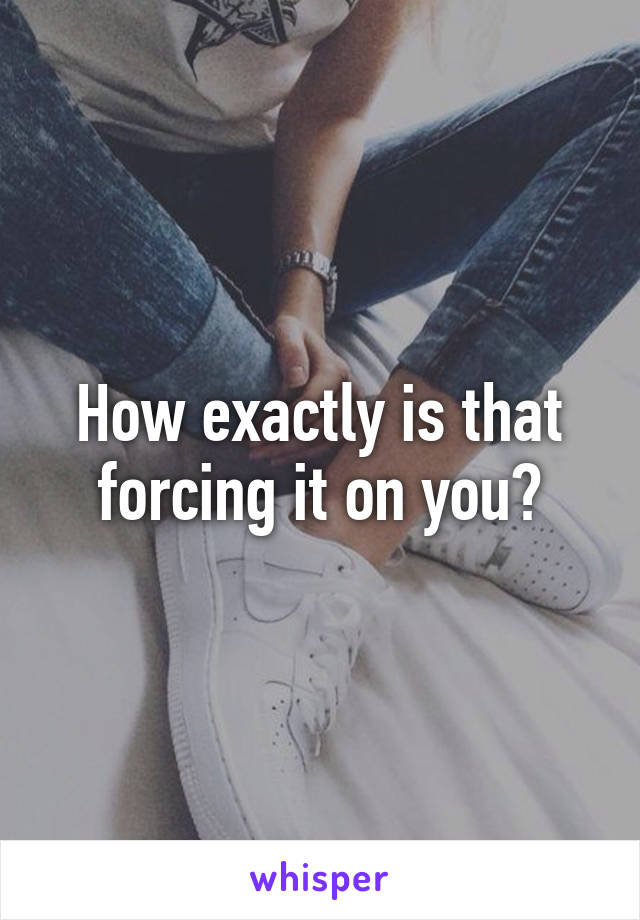 How exactly is that forcing it on you?