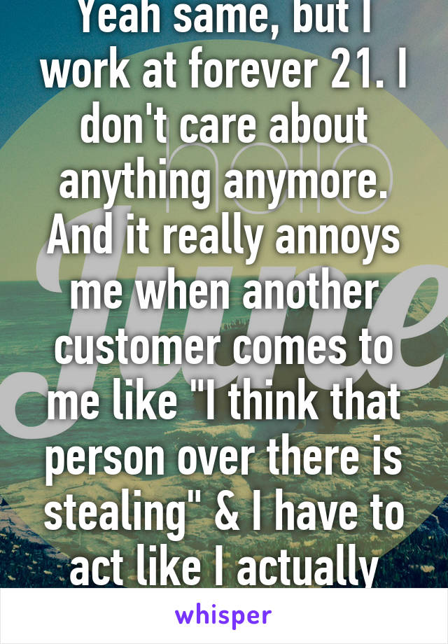 Yeah same, but I work at forever 21. I don't care about anything anymore.
And it really annoys me when another customer comes to me like "I think that person over there is stealing" & I have to act like I actually care.