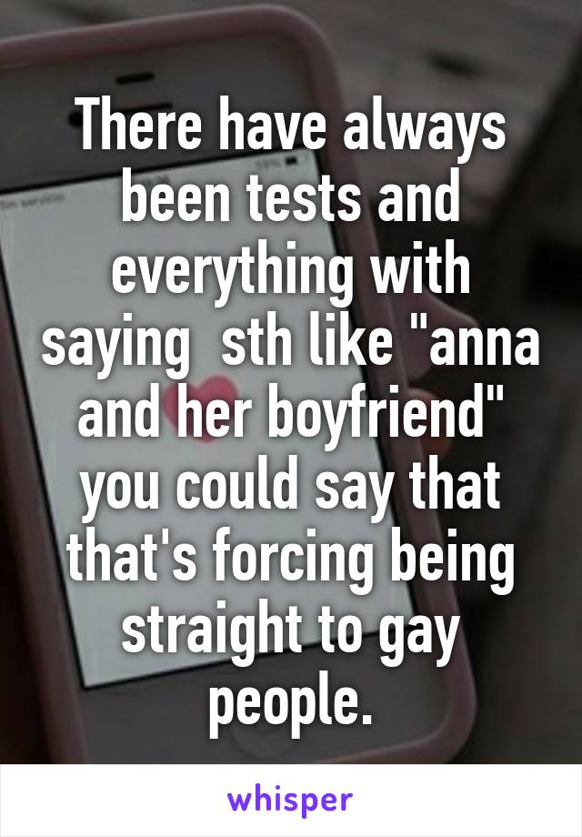 There have always been tests and everything with saying  sth like "anna and her boyfriend" you could say that that's forcing being straight to gay people.