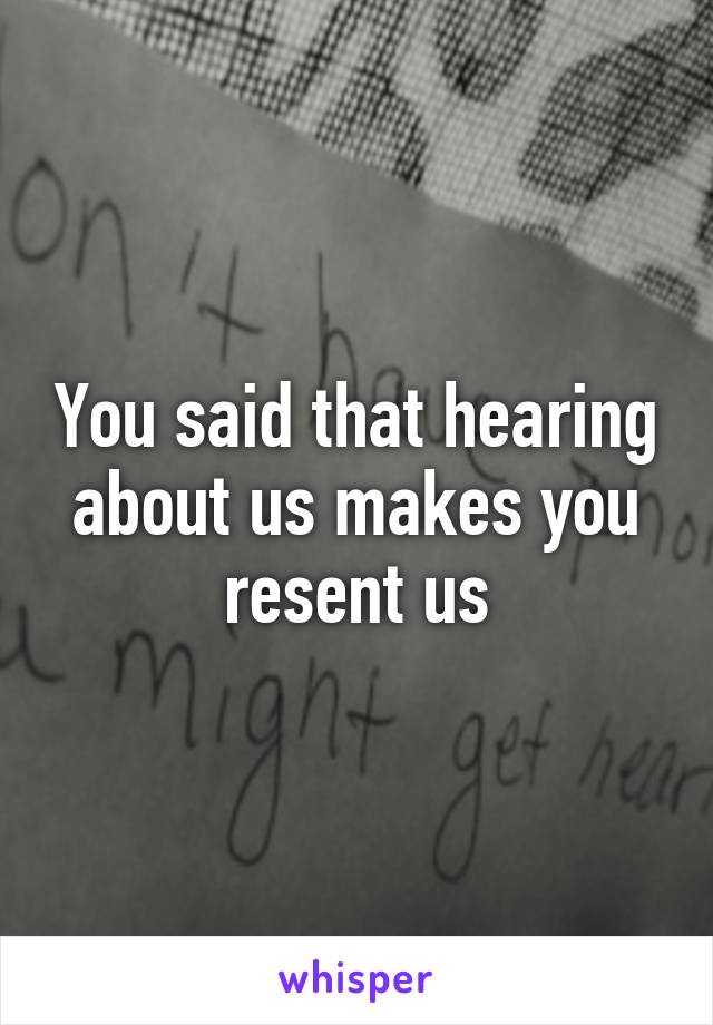 You said that hearing about us makes you resent us