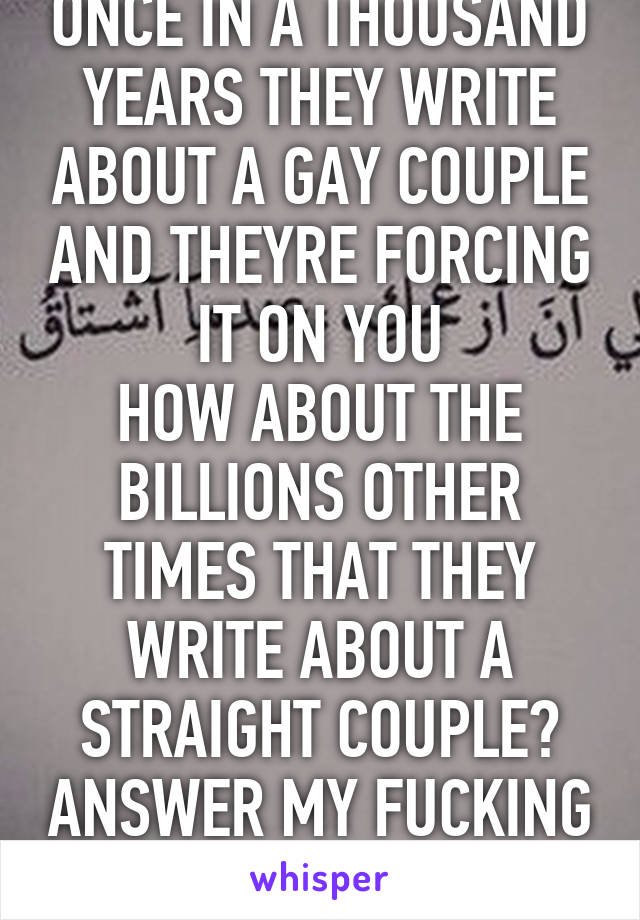 ONCE IN A THOUSAND YEARS THEY WRITE ABOUT A GAY COUPLE AND THEYRE FORCING IT ON YOU
HOW ABOUT THE BILLIONS OTHER TIMES THAT THEY WRITE ABOUT A STRAIGHT COUPLE? ANSWER MY FUCKING QUESTION.