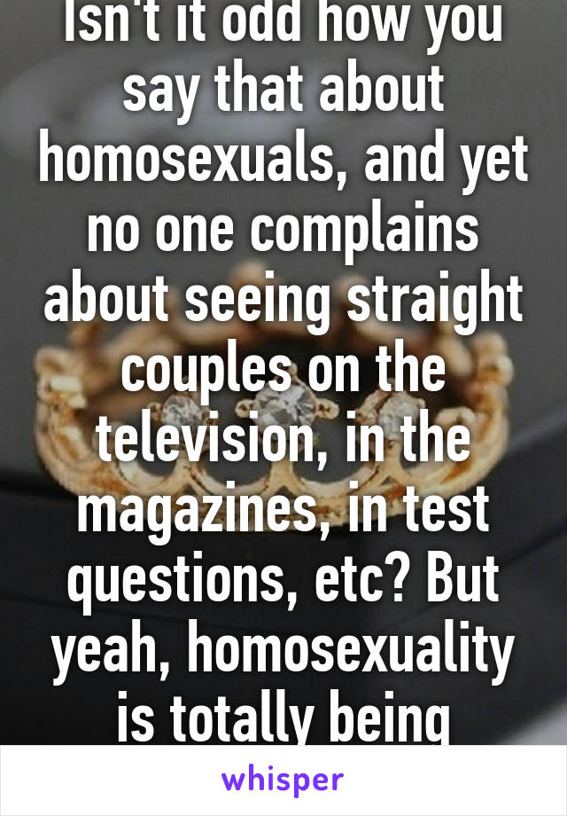 Isn't it odd how you say that about homosexuals, and yet no one complains about seeing straight couples on the television, in the magazines, in test questions, etc? But yeah, homosexuality is totally being pushed on you  