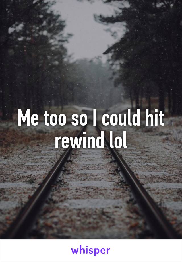 Me too so I could hit rewind lol