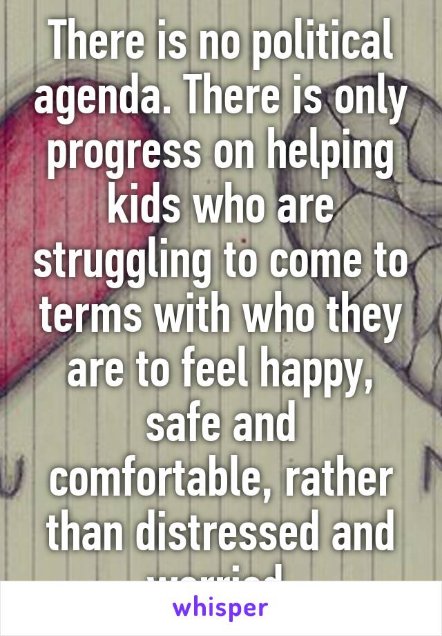 There is no political agenda. There is only progress on helping kids who are struggling to come to terms with who they are to feel happy, safe and comfortable, rather than distressed and worried.