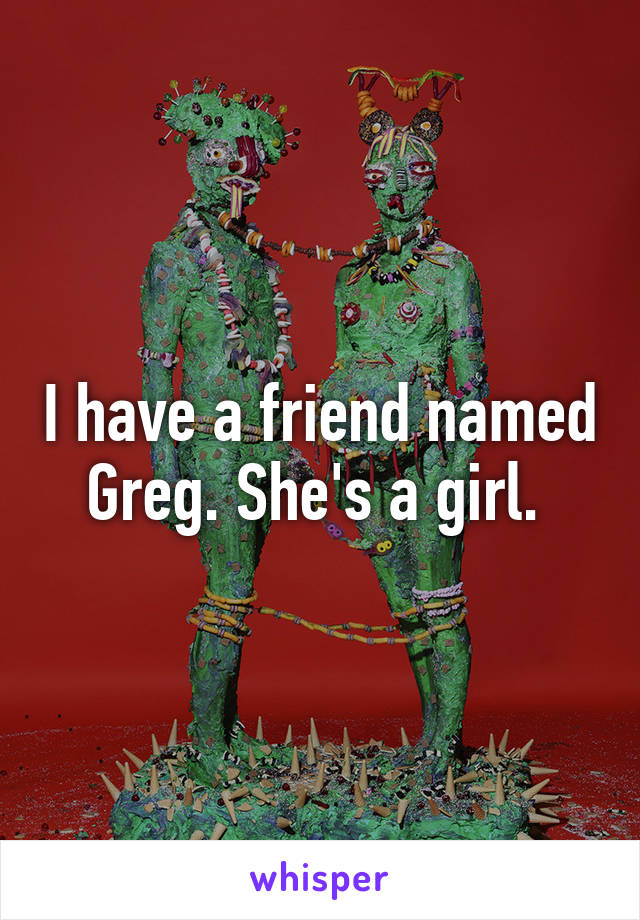 I have a friend named Greg. She's a girl. 