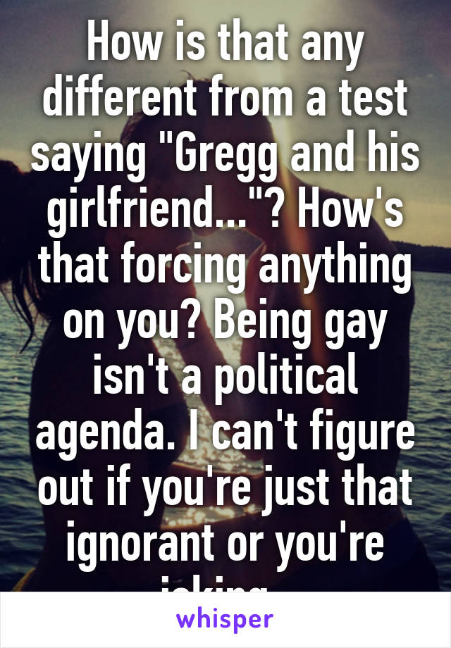 How is that any different from a test saying "Gregg and his girlfriend..."? How's that forcing anything on you? Being gay isn't a political agenda. I can't figure out if you're just that ignorant or you're joking. 