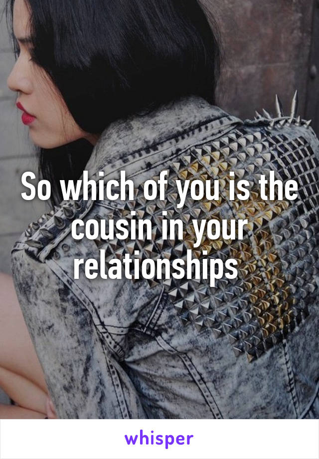 So which of you is the cousin in your relationships 