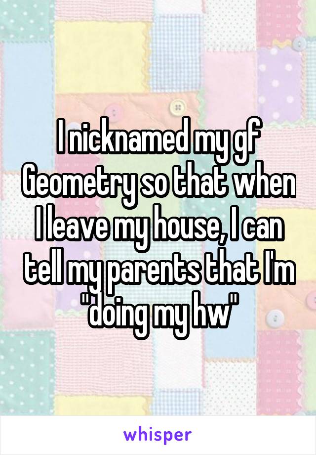 I nicknamed my gf Geometry so that when I leave my house, I can tell my parents that I'm "doing my hw"