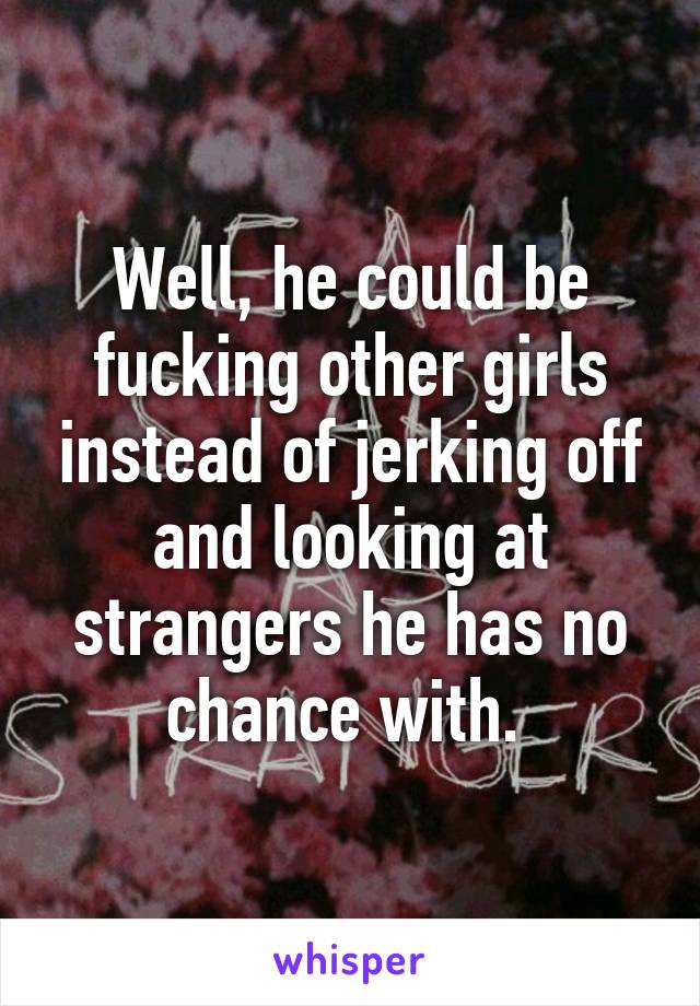 Well, he could be fucking other girls instead of jerking off and looking at strangers he has no chance with. 
