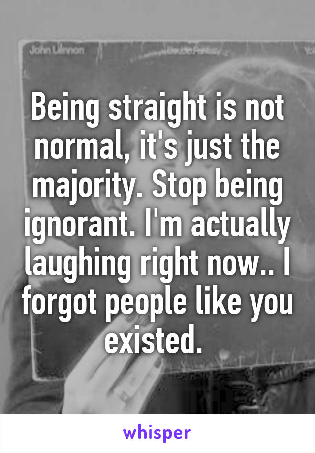 Being straight is not normal, it's just the majority. Stop being ignorant. I'm actually laughing right now.. I forgot people like you existed. 