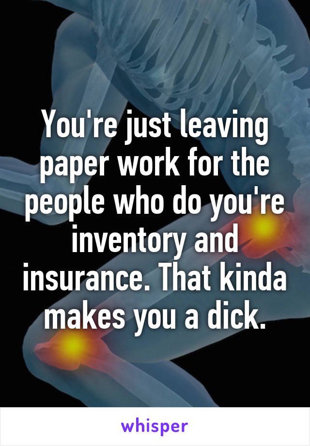 You're just leaving paper work for the people who do you're inventory and insurance. That kinda makes you a dick.