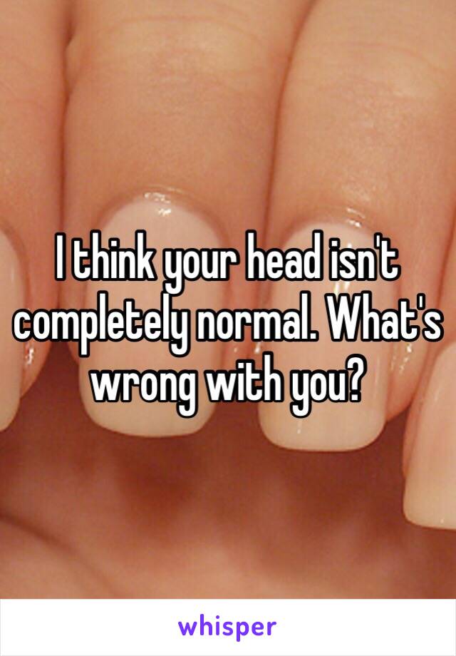 I think your head isn't completely normal. What's wrong with you?