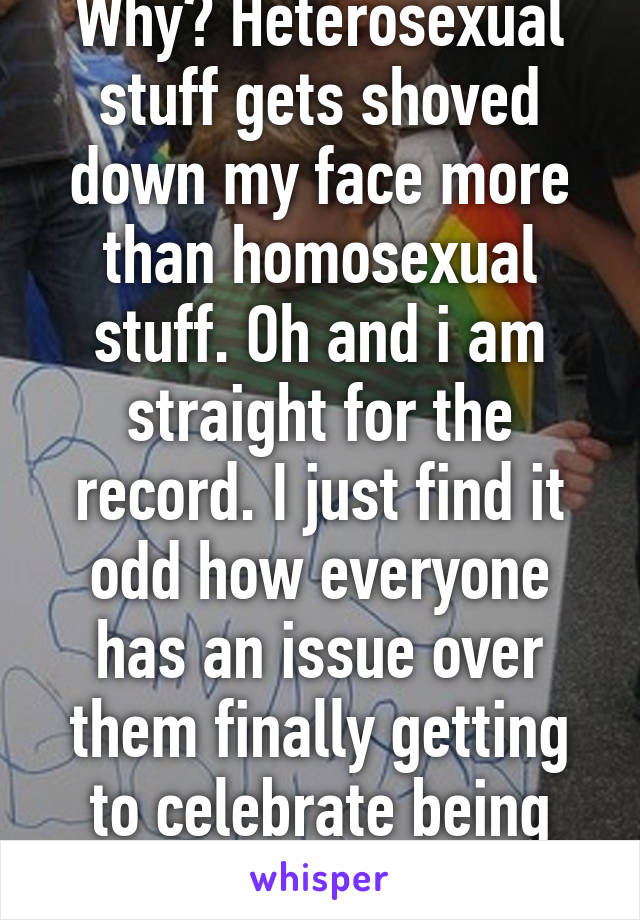 Why? Heterosexual stuff gets shoved down my face more than homosexual stuff. Oh and i am straight for the record. I just find it odd how everyone has an issue over them finally getting to celebrate being more accepted 