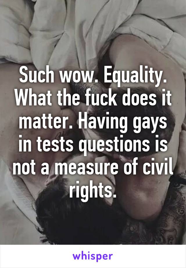 Such wow. Equality. What the fuck does it matter. Having gays in tests questions is not a measure of civil rights.