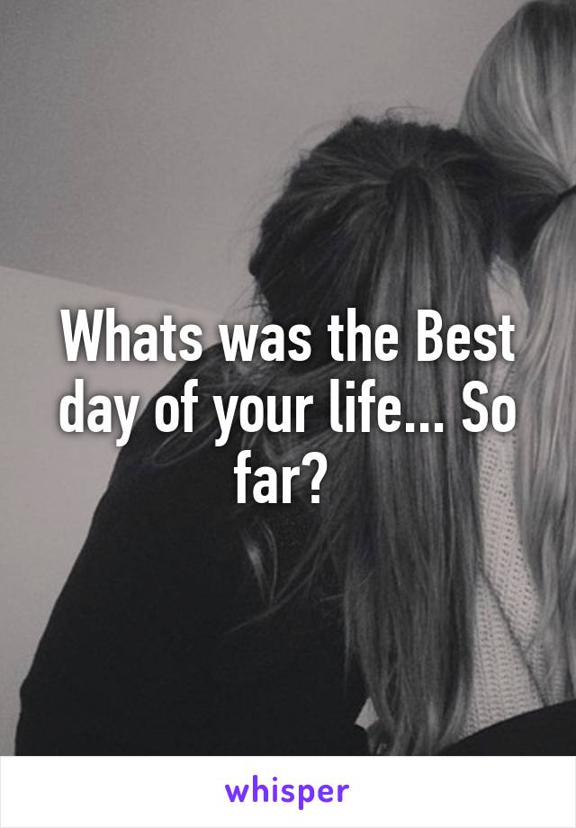 Whats was the Best day of your life... So far? 